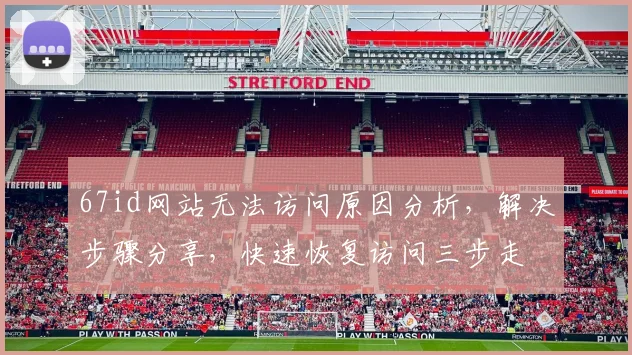 67id网站无法访问原因分析，解决步骤分享，快速恢复访问三步走