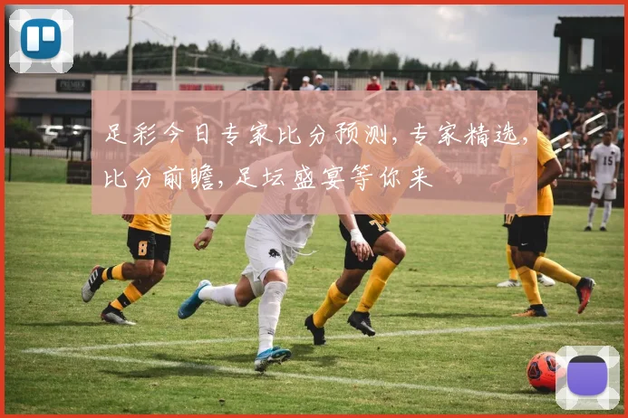 足彩今日专家比分预测,专家精选,比分前瞻,足坛盛宴等你来