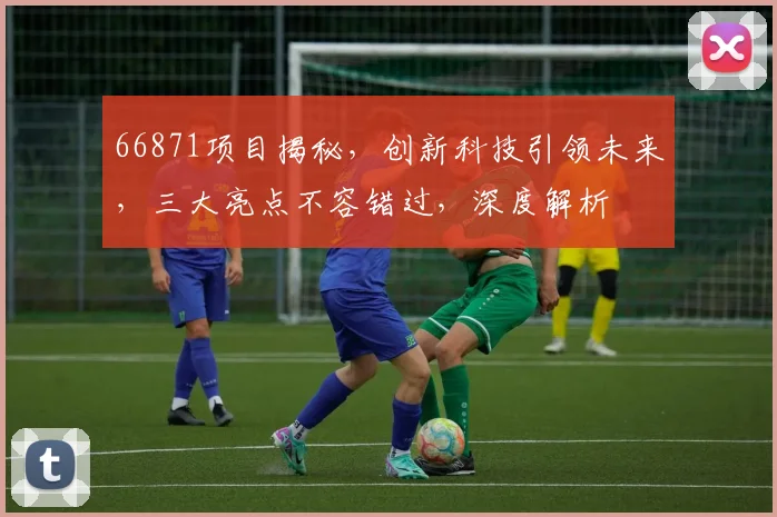 66871项目揭秘，创新科技引领未来，三大亮点不容错过，深度解析