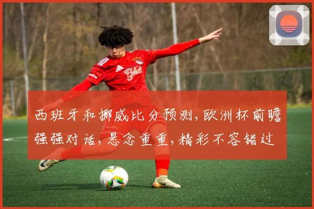 西班牙和挪威比分预测,欧洲杯前瞻强强对话,悬念重重,精彩不容错过,一触即发