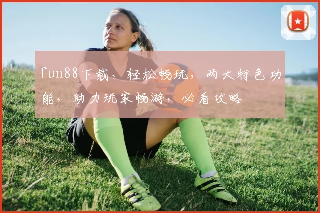 fun88下载，轻松畅玩，两大特色功能，助力玩家畅游，必看攻略